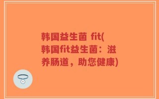 韩国益生菌 fit(韩国fit益生菌：滋养肠道，助您健康)