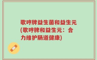 歌哼牌益生菌和益生元(歌哼牌和益生元：合力维护肠道健康)