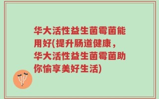 华大活性益生菌霉菌能用好(提升肠道健康，华大活性益生菌霉菌助你愉享美好生活)