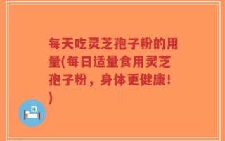 每天吃灵芝孢子粉的用量(每日适量食用灵芝孢子粉，身体更健康！)