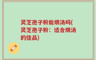 灵芝孢子粉能煨汤吗(灵芝孢子粉：适合煨汤的佳品)