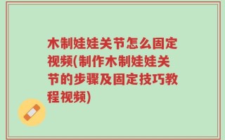 木制娃娃关节怎么固定视频(制作木制娃娃关节的步骤及固定技巧教程视频)