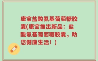 康宝盐酸氨基葡萄糖胶囊(康宝推出新品：盐酸氨基葡萄糖胶囊，助您健康生活！)