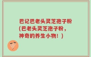 巴记巴老头灵芝孢子粉(巴老头灵芝孢子粉，神奇的养生小物！)