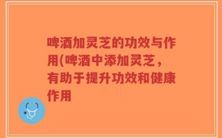 啤酒加灵芝的功效与作用(啤酒中添加灵芝，有助于提升功效和健康作用