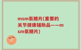 msm氨糖片(重要的关节健康辅助品——msm氨糖片)