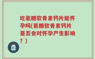 吃氨糖软骨素钙片能怀孕吗(氨糖软骨素钙片是否会对怀孕产生影响？)