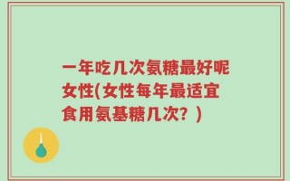 一年吃几次氨糖最好呢女性(女性每年最适宜食用氨基糖几次？)