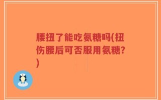 腰扭了能吃氨糖吗(扭伤腰后可否服用氨糖？)