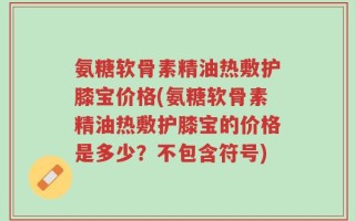 氨糖软骨素精油热敷护膝宝价格(氨糖软骨素精油热敷护膝宝的价格是多少？不包含符号)