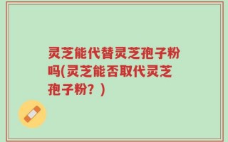 灵芝能代替灵芝孢子粉吗(灵芝能否取代灵芝孢子粉？)
