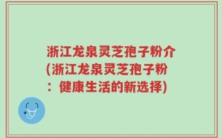 浙江龙泉灵芝孢子粉介(浙江龙泉灵芝孢子粉：健康生活的新选择)