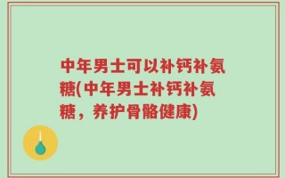 中年男士可以补钙补氨糖(中年男士补钙补氨糖，养护骨骼健康)