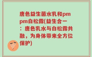 唐色益生菌水乳和pmpm白松露(益生合一：唐色乳水与白松露共融，为身体带来全方位保护)