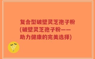 复合型破壁灵芝孢子粉(破壁灵芝孢子粉——助力健康的完美选择)