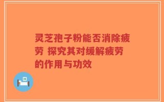 灵芝孢子粉能否消除疲劳 探究其对缓解疲劳的作用与功效