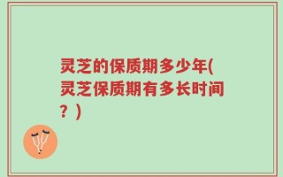 灵芝的保质期多少年(灵芝保质期有多长时间？)