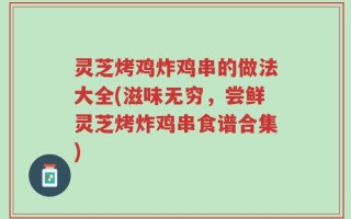 灵芝烤鸡炸鸡串的做法大全(滋味无穷，尝鲜灵芝烤炸鸡串食谱合集)