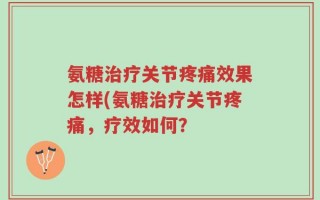 氨糖治疗关节疼痛效果怎样(氨糖治疗关节疼痛，疗效如何？