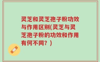 灵芝和灵芝孢子粉功效与作用区别(灵芝与灵芝孢子粉的功效和作用有何不同？)