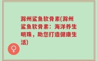 滁州鲨鱼软骨素(滁州鲨鱼软骨素：海洋养生明珠，助您打造健康生活)