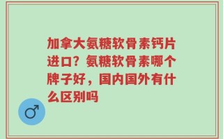 加拿大氨糖软骨素钙片进口？氨糖软骨素哪个牌子好，国内国外有什么区别吗