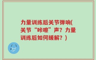 力量训练后关节弹响(关节“咔嚓”声？力量训练后如何缓解？)