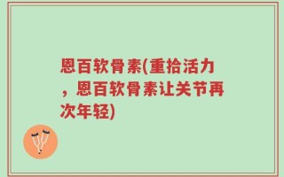 恩百软骨素(重拾活力，恩百软骨素让关节再次年轻)