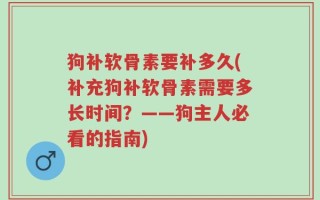 狗补软骨素要补多久(补充狗补软骨素需要多长时间？——狗主人必看的指南)