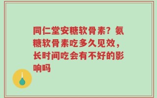 同仁堂安糖软骨素？氨糖软骨素吃多久见效，长时间吃会有不好的影响吗