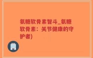 氨糖软骨素智斗_氨糖软骨素：关节健康的守护者)