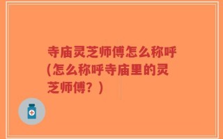 寺庙灵芝师傅怎么称呼(怎么称呼寺庙里的灵芝师傅？)