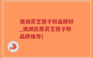 澳洲灵芝孢子粉品牌好_澳洲优质灵芝孢子粉品牌推荐)