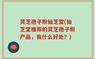 灵芝孢子粉仙芝堂(仙芝堂推荐的灵芝孢子粉产品，有什么好处？)