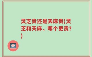 灵芝贵还是天麻贵(灵芝和天麻，哪个更贵？)