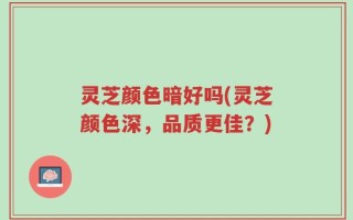 灵芝颜色暗好吗(灵芝颜色深，品质更佳？)