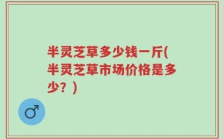 半灵芝草多少钱一斤(半灵芝草市场价格是多少？)