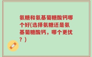 氨糖和氨基葡糖酸钙哪个好(选择氨糖还是氨基葡糖酸钙，哪个更优？)