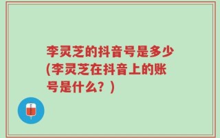 李灵芝的抖音号是多少(李灵芝在抖音上的账号是什么？)