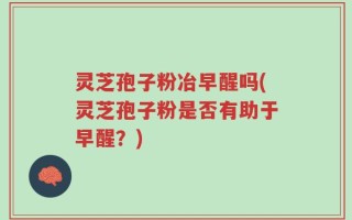 灵芝孢子粉冶早醒吗(灵芝孢子粉是否有助于早醒？)