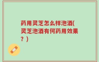药用灵芝怎么样泡酒(灵芝泡酒有何药用效果？)