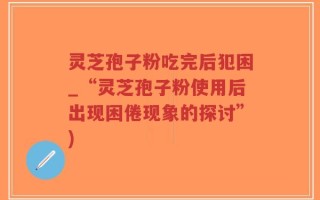 灵芝孢子粉吃完后犯困_“灵芝孢子粉使用后出现困倦现象的探讨”)
