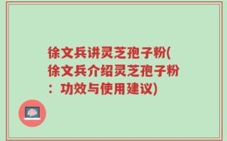 徐文兵讲灵芝孢子粉(徐文兵介绍灵芝孢子粉：功效与使用建议)