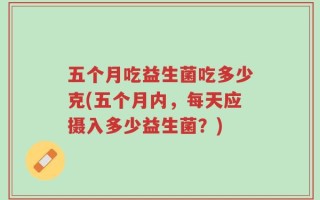 五个月吃益生菌吃多少克(五个月内，每天应摄入多少益生菌？)