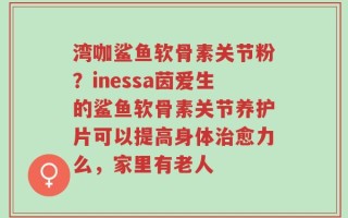 湾咖鲨鱼软骨素关节粉？inessa茵爱生的鲨鱼软骨素关节养护片可以提高身体治愈力么，家里有老人
