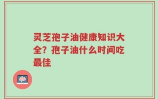 灵芝孢子油健康知识大全？孢子油什么时间吃最佳