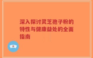 深入探讨灵芝孢子粉的特性与健康益处的全面指南