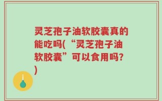 灵芝孢子油软胶囊真的能吃吗(“灵芝孢子油软胶囊”可以食用吗？)
