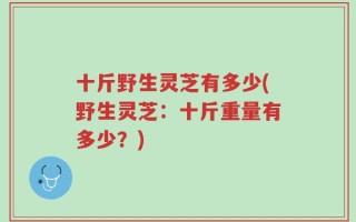 十斤野生灵芝有多少(野生灵芝：十斤重量有多少？)