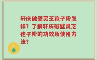 轩庆破壁灵芝孢子粉怎样？了解轩庆破壁灵芝孢子粉的功效及使用方法？